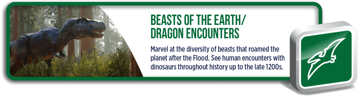 Beasts of the Earth: Marvel at the diversity of beasts that roamed the planet after the Flood. See human encounters with dinosaurs throughout history up to the late 1200s.
