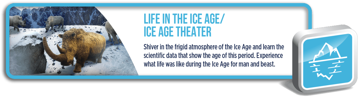 Ice Age: Shiver in the frigid atmosphere of the Ice Age and learn the scientific data that show the age of this period. Experience what life was like during the Ice Age for man and beast.