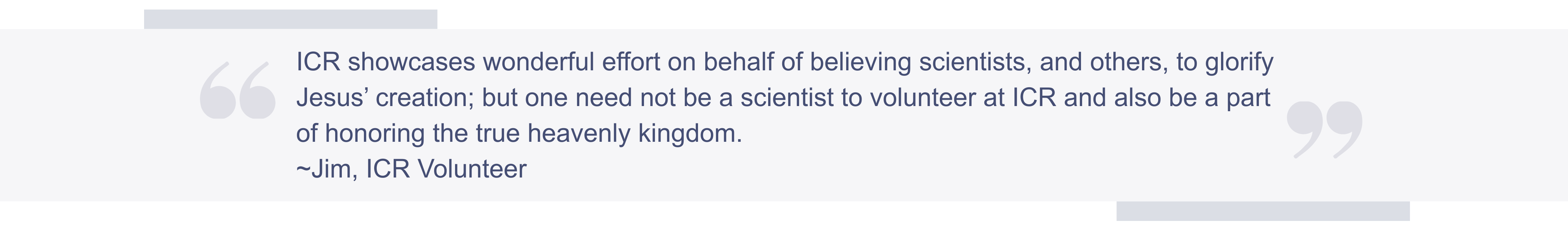 A quote: ICR showcases wonderful effort on behalf of believing scientists, and others, to glorify Jesus’ creation; but one need not be a scientist to volunteer at ICR and also be a part of honoring the true heavenly kingdom. -Jim, ICR Volunteer