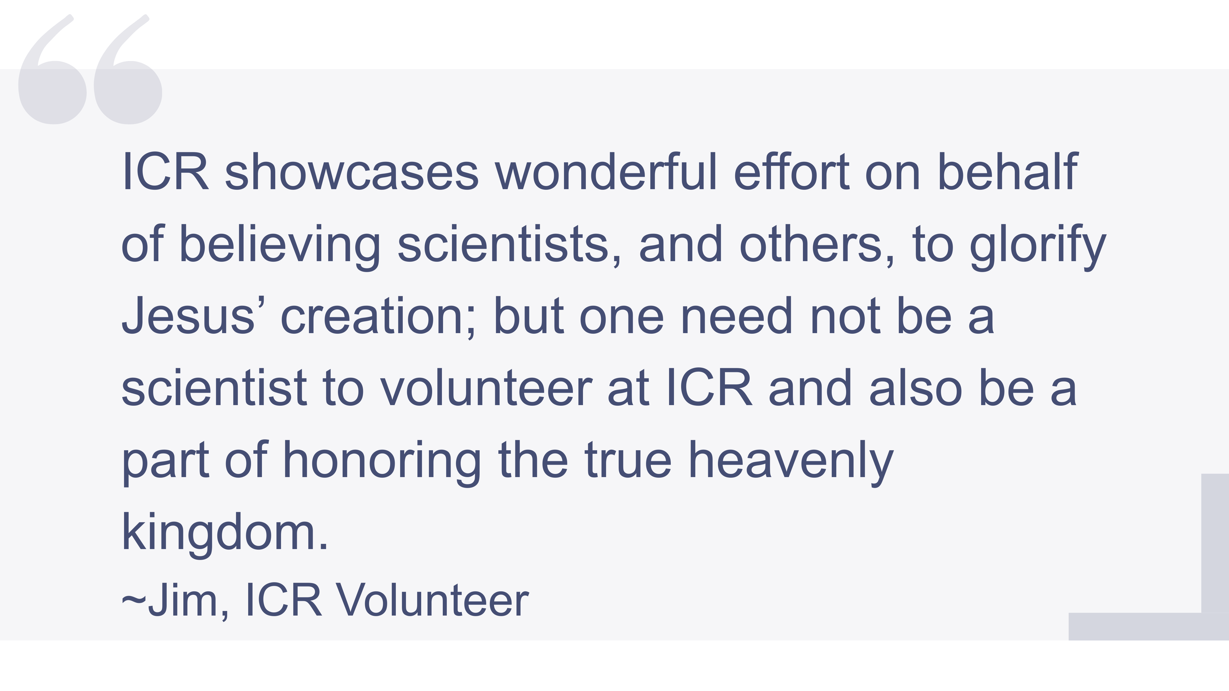 A quote: ICR showcases wonderful effort on behalf of believing scientists, and others, to glorify Jesus’ creation; but one need not be a scientist to volunteer at ICR and also be a part of honoring the true heavenly kingdom. -Jim, ICR Volunteer