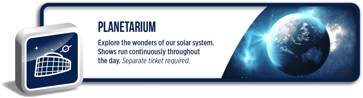 Planetarium: Explore the wonders of our solar system. Shows run continuously throughout the day. Separate ticket required.