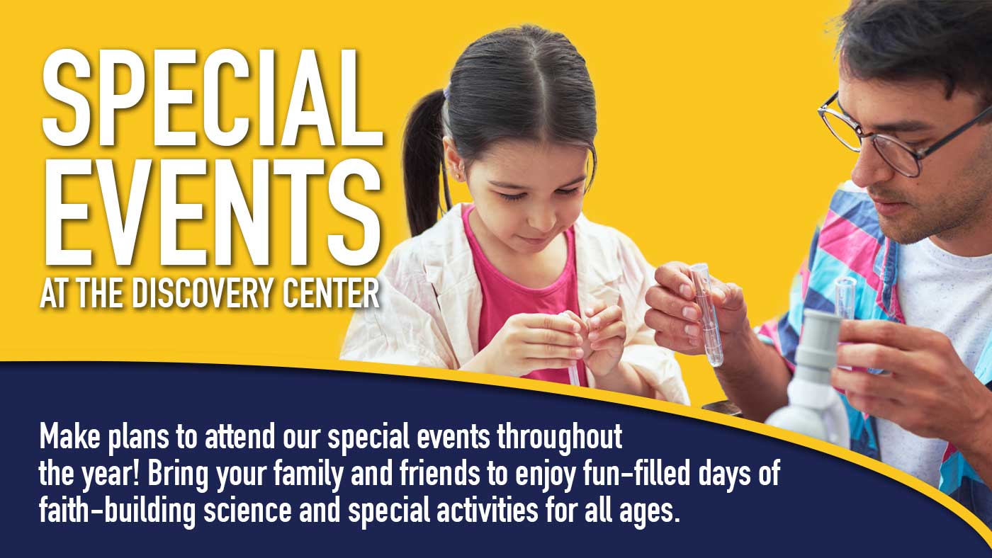 Special Events at the Discovery Center. Make plans to attend our special events throughout the year! Bring your family and friends to enjoy fun-filled days of faith-building science and special activities for all ages.