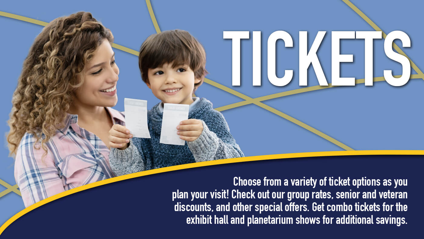 Choose from a variety of ticket options as you plan your visit! Check out our group rates, senior and veteran discounts, and other special offers. Get combo tickets for the exhibit hall and planetarium shows for additional savings.