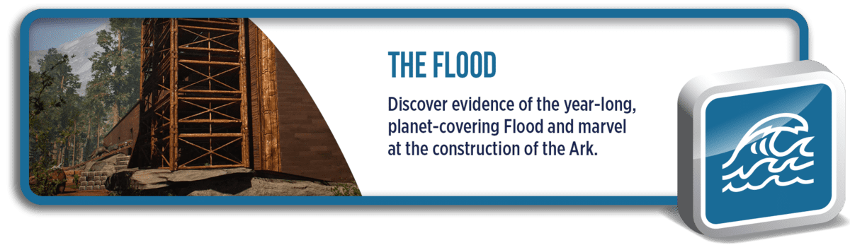 The Flood: Discover evidence of the year-long, planet-covering Flood and marvel at the construction of the Ark.